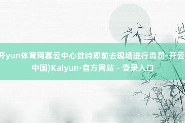 开yun体育网暮云中心耸峙即前去现场进行责罚-开云(中国)Kaiyun·官方网站 - 登录入口