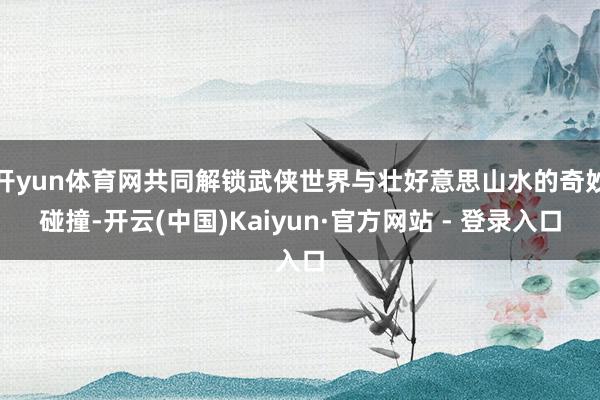 开yun体育网共同解锁武侠世界与壮好意思山水的奇妙碰撞-开云(中国)Kaiyun·官方网站 - 登录入口
