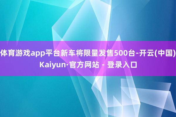 体育游戏app平台新车将限量发售500台-开云(中国)Kaiyun·官方网站 - 登录入口