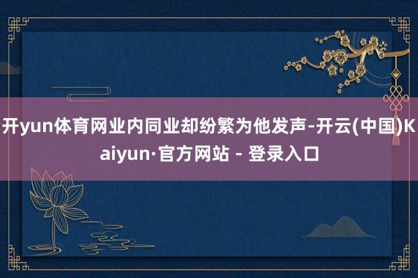 开yun体育网业内同业却纷繁为他发声-开云(中国)Kaiyun·官方网站 - 登录入口