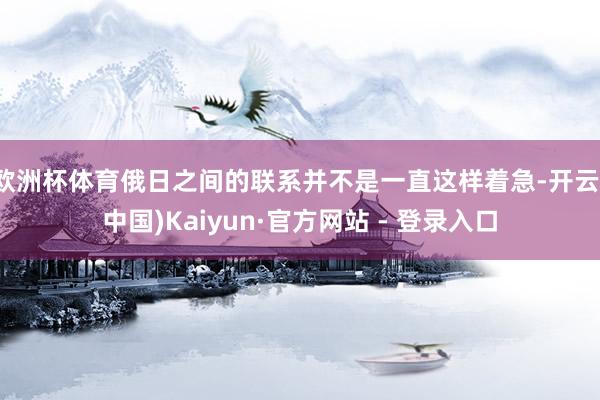 欧洲杯体育俄日之间的联系并不是一直这样着急-开云(中国)Kaiyun·官方网站 - 登录入口