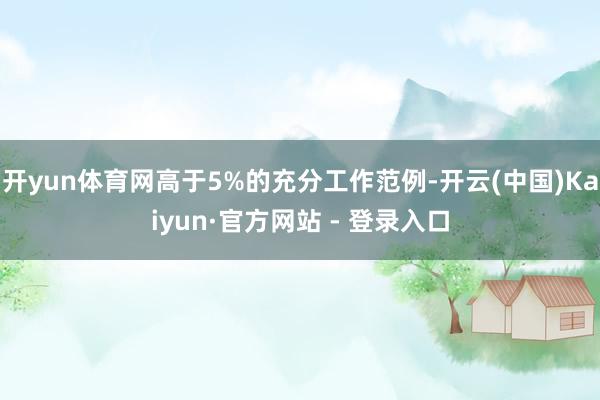 开yun体育网高于5%的充分工作范例-开云(中国)Kaiyun·官方网站 - 登录入口