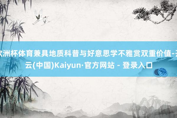 欧洲杯体育兼具地质科普与好意思学不雅赏双重价值-开云(中国)Kaiyun·官方网站 - 登录入口
