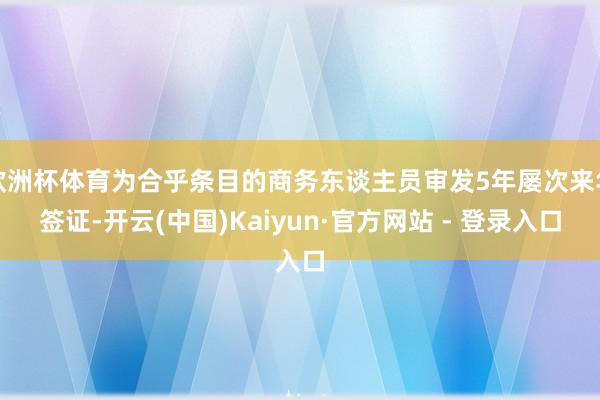 欧洲杯体育为合乎条目的商务东谈主员审发5年屡次来华签证-开云(中国)Kaiyun·官方网站 - 登录入口
