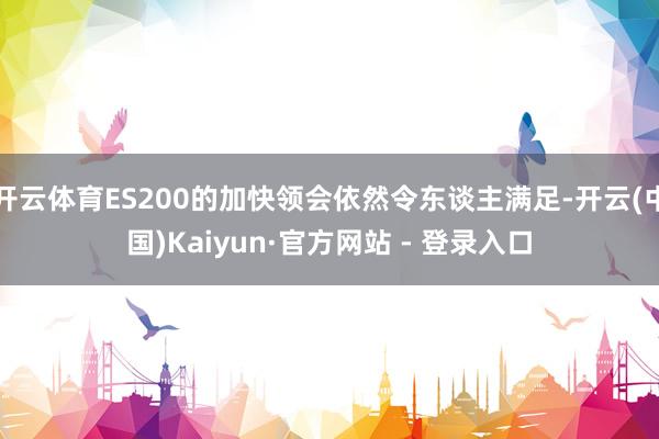 开云体育ES200的加快领会依然令东谈主满足-开云(中国)Kaiyun·官方网站 - 登录入口