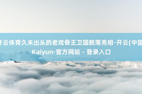 开云体育久未出头的老戏骨王卫国脱落亮相-开云(中国)Kaiyun·官方网站 - 登录入口
