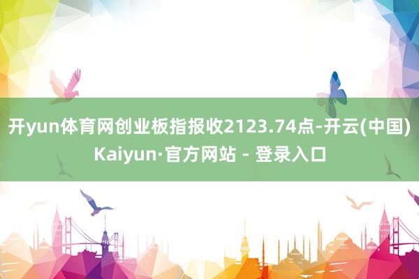 开yun体育网创业板指报收2123.74点-开云(中国)Kaiyun·官方网站 - 登录入口