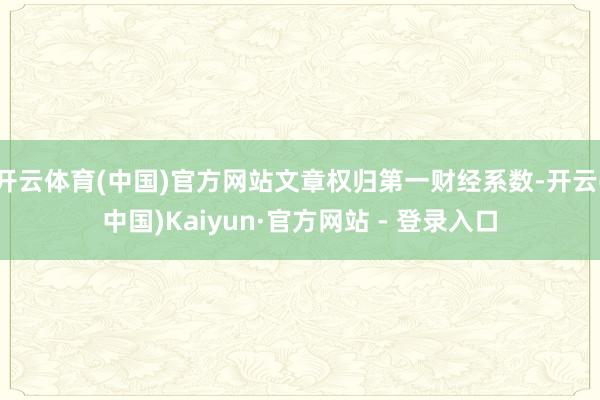 开云体育(中国)官方网站文章权归第一财经系数-开云(中国)Kaiyun·官方网站 - 登录入口