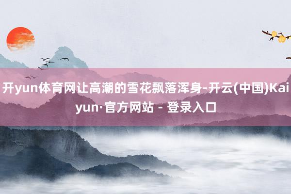 开yun体育网让高潮的雪花飘落浑身-开云(中国)Kaiyun·官方网站 - 登录入口