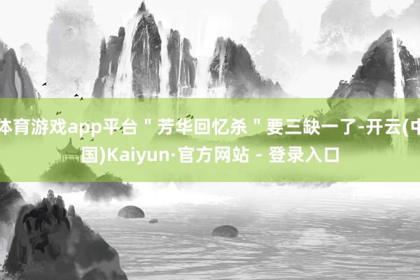 体育游戏app平台＂芳华回忆杀＂要三缺一了-开云(中国)Kaiyun·官方网站 - 登录入口
