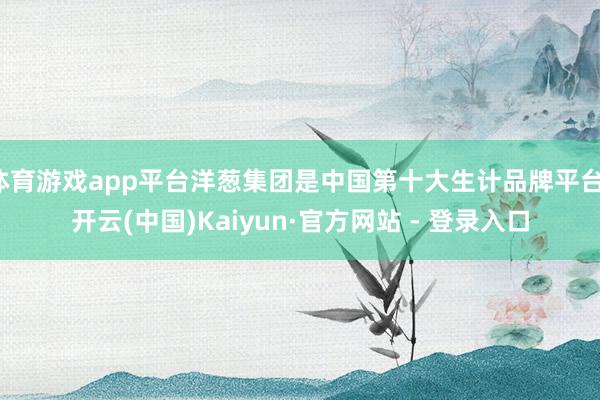 体育游戏app平台洋葱集团是中国第十大生计品牌平台-开云(中国)Kaiyun·官方网站 - 登录入口
