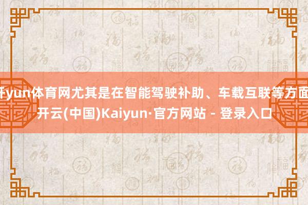 开yun体育网尤其是在智能驾驶补助、车载互联等方面-开云(中国)Kaiyun·官方网站 - 登录入口