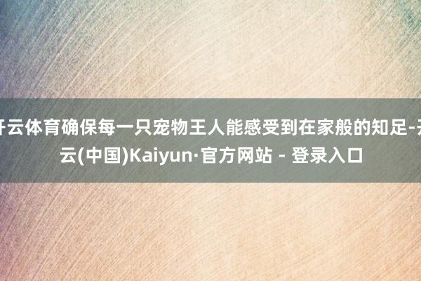 开云体育确保每一只宠物王人能感受到在家般的知足-开云(中国)Kaiyun·官方网站 - 登录入口