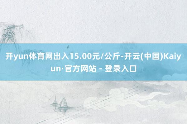 开yun体育网出入15.00元/公斤-开云(中国)Kaiyun·官方网站 - 登录入口