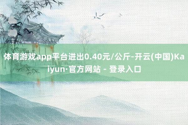 体育游戏app平台进出0.40元/公斤-开云(中国)Kaiyun·官方网站 - 登录入口