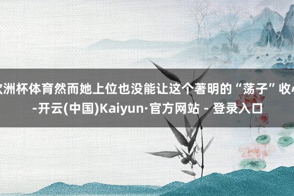 欧洲杯体育然而她上位也没能让这个著明的“荡子”收心-开云(中国)Kaiyun·官方网站 - 登录入口