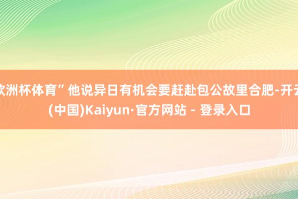 欧洲杯体育”他说异日有机会要赶赴包公故里合肥-开云(中国)Kaiyun·官方网站 - 登录入口