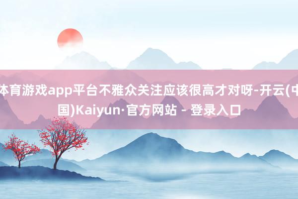 体育游戏app平台不雅众关注应该很高才对呀-开云(中国)Kaiyun·官方网站 - 登录入口