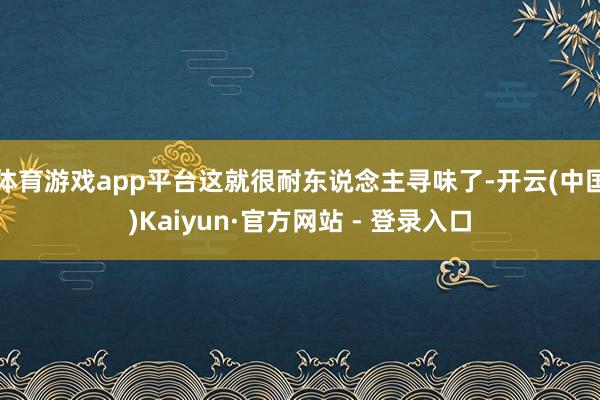 体育游戏app平台这就很耐东说念主寻味了-开云(中国)Kaiyun·官方网站 - 登录入口