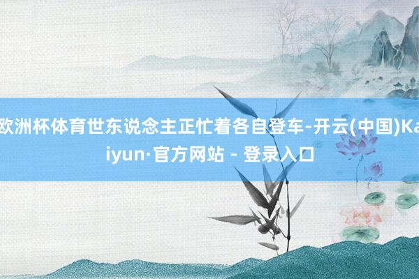 欧洲杯体育世东说念主正忙着各自登车-开云(中国)Kaiyun·官方网站 - 登录入口