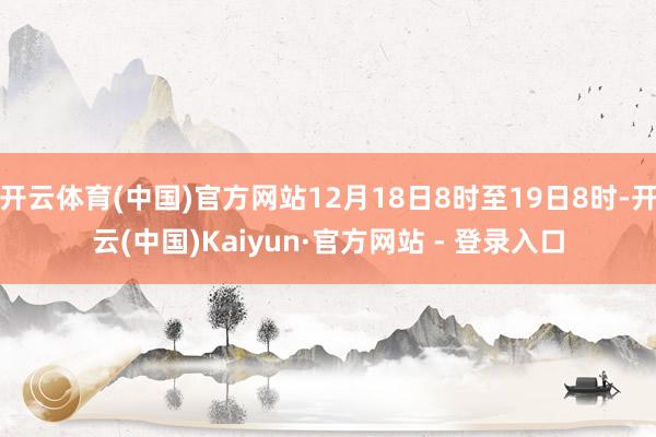 开云体育(中国)官方网站12月18日8时至19日8时-开云(中国)Kaiyun·官方网站 - 登录入口