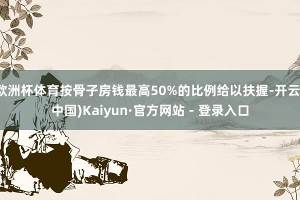 欧洲杯体育按骨子房钱最高50%的比例给以扶握-开云(中国)Kaiyun·官方网站 - 登录入口