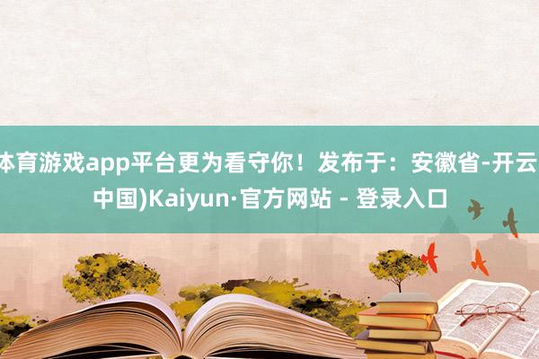 体育游戏app平台更为看守你！发布于：安徽省-开云(中国)Kaiyun·官方网站 - 登录入口