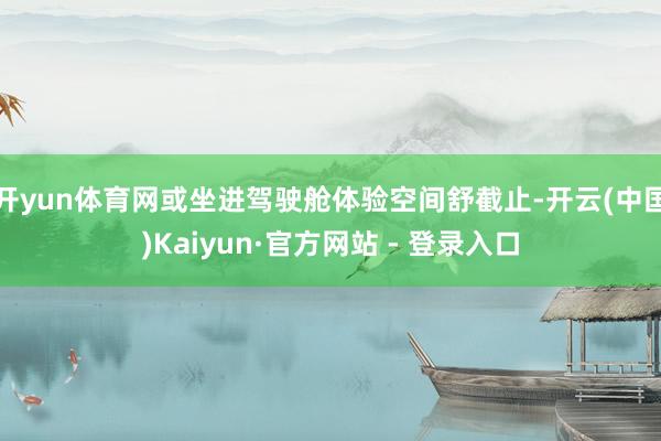 开yun体育网或坐进驾驶舱体验空间舒截止-开云(中国)Kaiyun·官方网站 - 登录入口