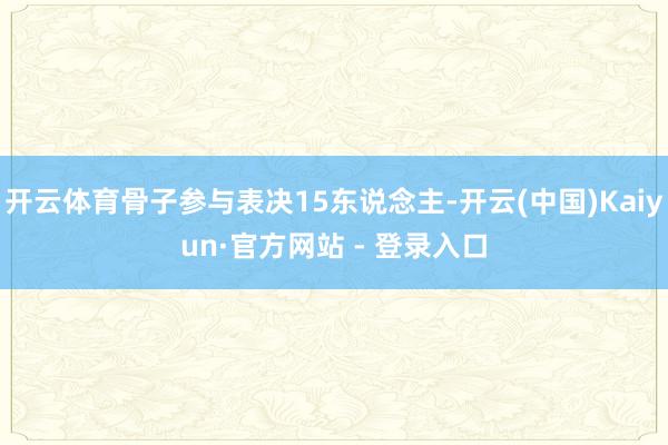开云体育骨子参与表决15东说念主-开云(中国)Kaiyun·官方网站 - 登录入口