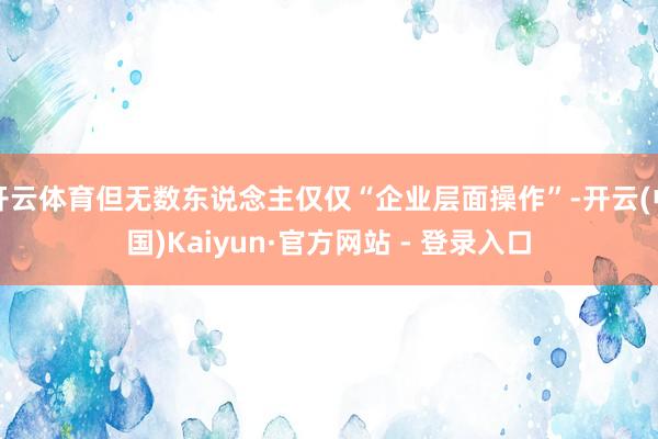 开云体育但无数东说念主仅仅“企业层面操作”-开云(中国)Kaiyun·官方网站 - 登录入口