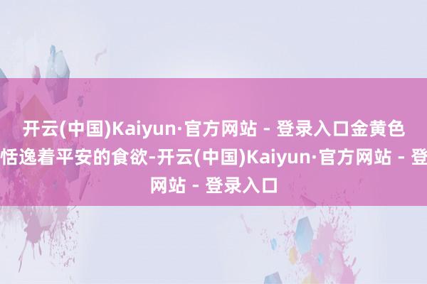开云(中国)Kaiyun·官方网站 - 登录入口金黄色的表皮恬逸着平安的食欲-开云(中国)Kaiyun·官方网站 - 登录入口