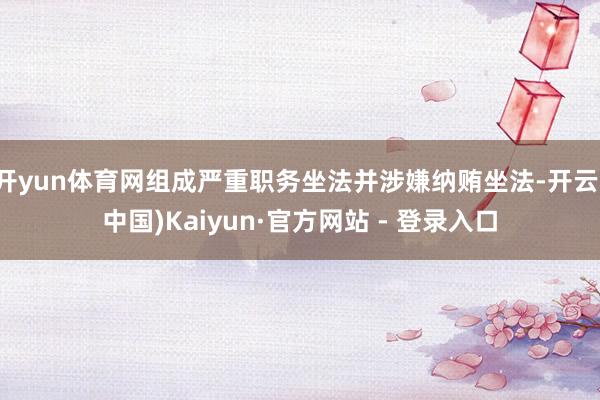 开yun体育网组成严重职务坐法并涉嫌纳贿坐法-开云(中国)Kaiyun·官方网站 - 登录入口