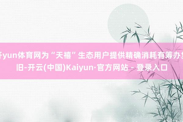 开yun体育网为“天禧”生态用户提供精确消耗有筹办复旧-开云(中国)Kaiyun·官方网站 - 登录入口