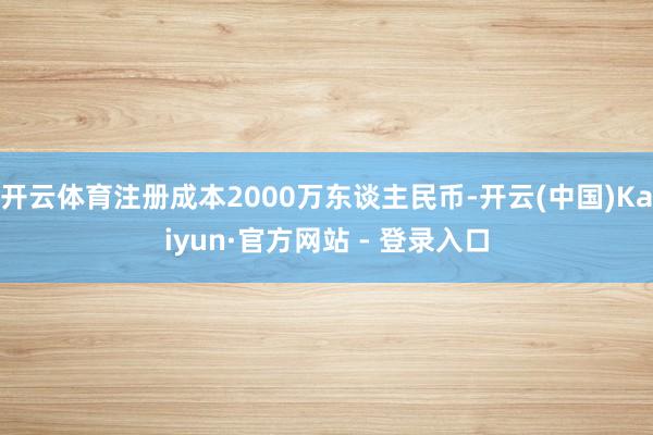 开云体育注册成本2000万东谈主民币-开云(中国)Kaiyun·官方网站 - 登录入口