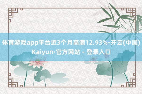 体育游戏app平台近3个月高潮12.93%-开云(中国)Kaiyun·官方网站 - 登录入口
