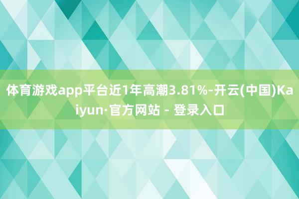体育游戏app平台近1年高潮3.81%-开云(中国)Kaiyun·官方网站 - 登录入口