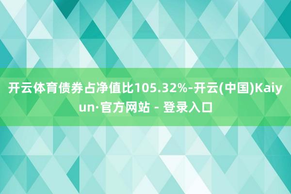 开云体育债券占净值比105.32%-开云(中国)Kaiyun·官方网站 - 登录入口