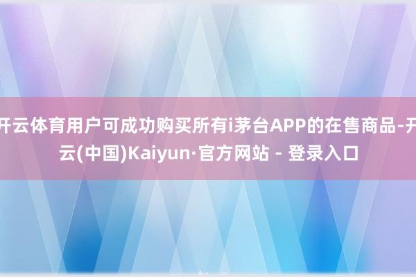 开云体育用户可成功购买所有i茅台APP的在售商品-开云(中国)Kaiyun·官方网站 - 登录入口