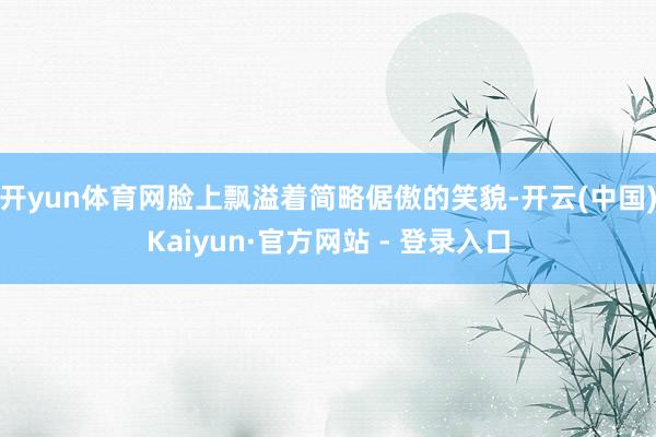 开yun体育网脸上飘溢着简略倨傲的笑貌-开云(中国)Kaiyun·官方网站 - 登录入口