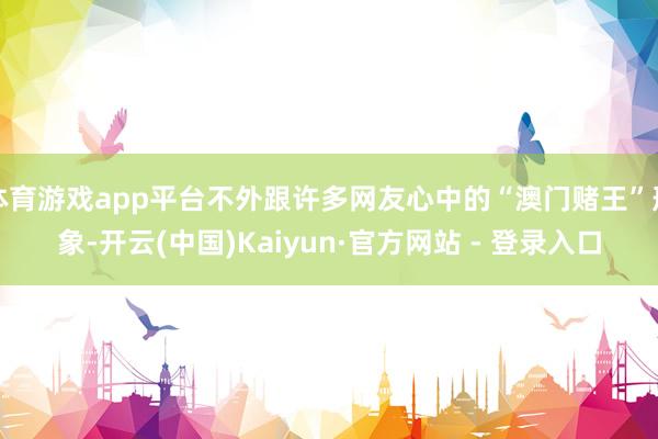 体育游戏app平台不外跟许多网友心中的“澳门赌王”形象-开云(中国)Kaiyun·官方网站 - 登录入口