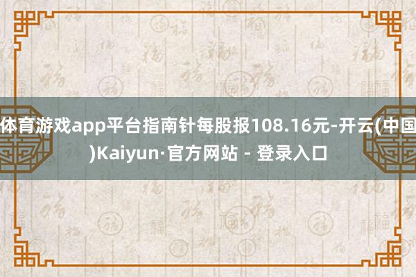 体育游戏app平台指南针每股报108.16元-开云(中国)Kaiyun·官方网站 - 登录入口