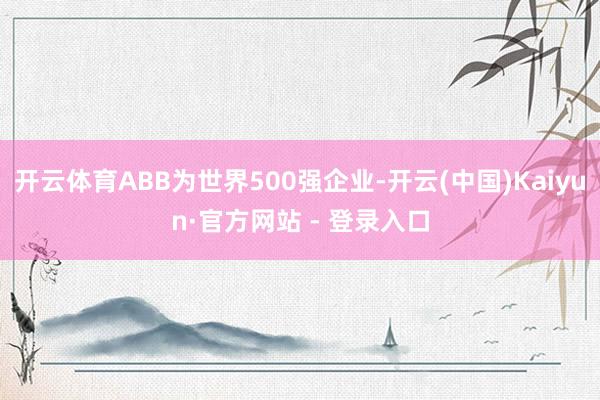 开云体育ABB为世界500强企业-开云(中国)Kaiyun·官方网站 - 登录入口