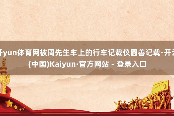 开yun体育网被周先生车上的行车记载仪圆善记载-开云(中国)Kaiyun·官方网站 - 登录入口
