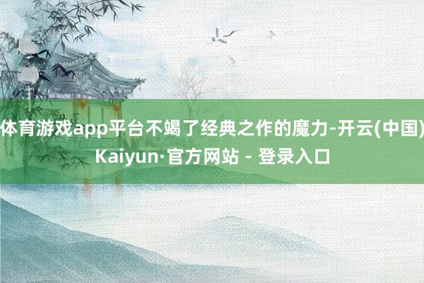 体育游戏app平台不竭了经典之作的魔力-开云(中国)Kaiyun·官方网站 - 登录入口