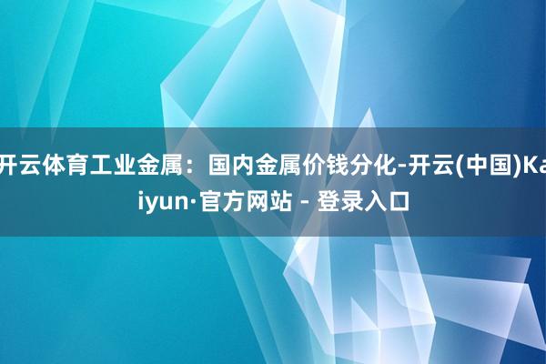 开云体育工业金属：国内金属价钱分化-开云(中国)Kaiyun·官方网站 - 登录入口