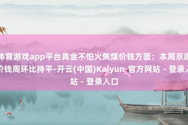 体育游戏app平台真金不怕火焦煤价钱方面：本周京唐港价钱周环比持平-开云(中国)Kaiyun·官方网站 - 登录入口