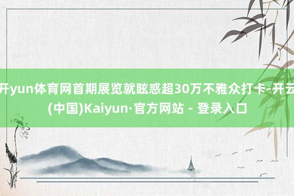 开yun体育网首期展览就眩惑超30万不雅众打卡-开云(中国)Kaiyun·官方网站 - 登录入口