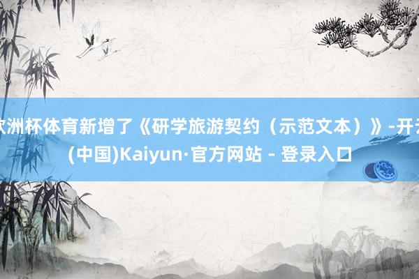 欧洲杯体育新增了《研学旅游契约(示范文本)》-开云(中国)Kaiyun·官方网站 - 登录入口