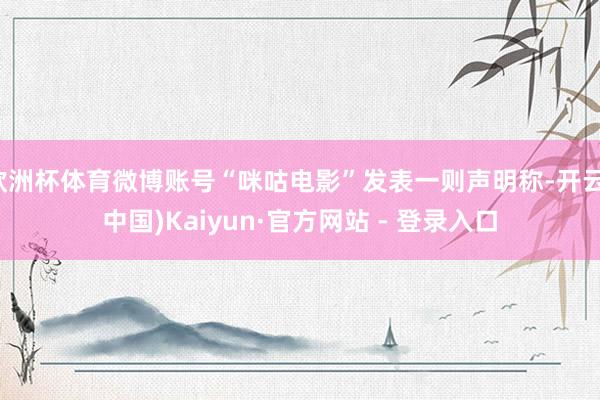 欧洲杯体育微博账号“咪咕电影”发表一则声明称-开云(中国)Kaiyun·官方网站 - 登录入口