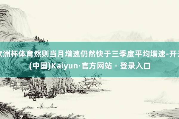 欧洲杯体育然则当月增速仍然快于三季度平均增速-开云(中国)Kaiyun·官方网站 - 登录入口